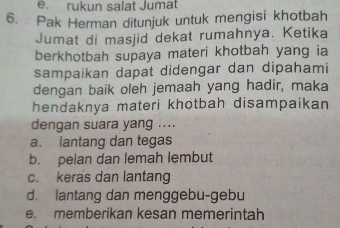 e. rukun salat Jumat
6. Pak Herman ditunjuk untuk mengisi khotbah
Jumat di masjid dekat rumahnya. Ketika
berkhotbah supaya materi khotbah yang ia
sampaikan dapat didengar dan dipahami
dengan baik oleh jemaah yang hadir, maka
hendaknya materi khotbah disampaikan
dengan suara yang ....
a. lantang dan tegas
b. pelan dan lemah lembut
c. keras dan lantang
d. lantang dan menggebu-gebu
e. memberikan kesan memerintah