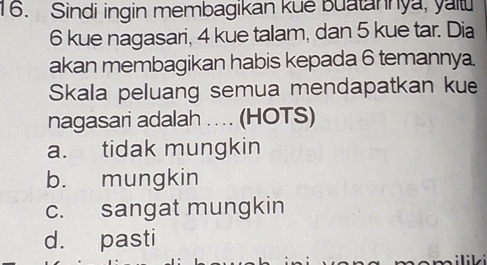 Sindi ingin membagikan kue buatannya, yau
6 kue nagasari, 4 kue talam, dan 5 kue tar. Dia
akan membagikan habis kepada 6 temannya.
Skala peluang semua mendapatkan kue
nagasari adalah .. . (HOTS)
a. tidak mungkin
b. mungkin
c. sangat mungkin
d. pasti