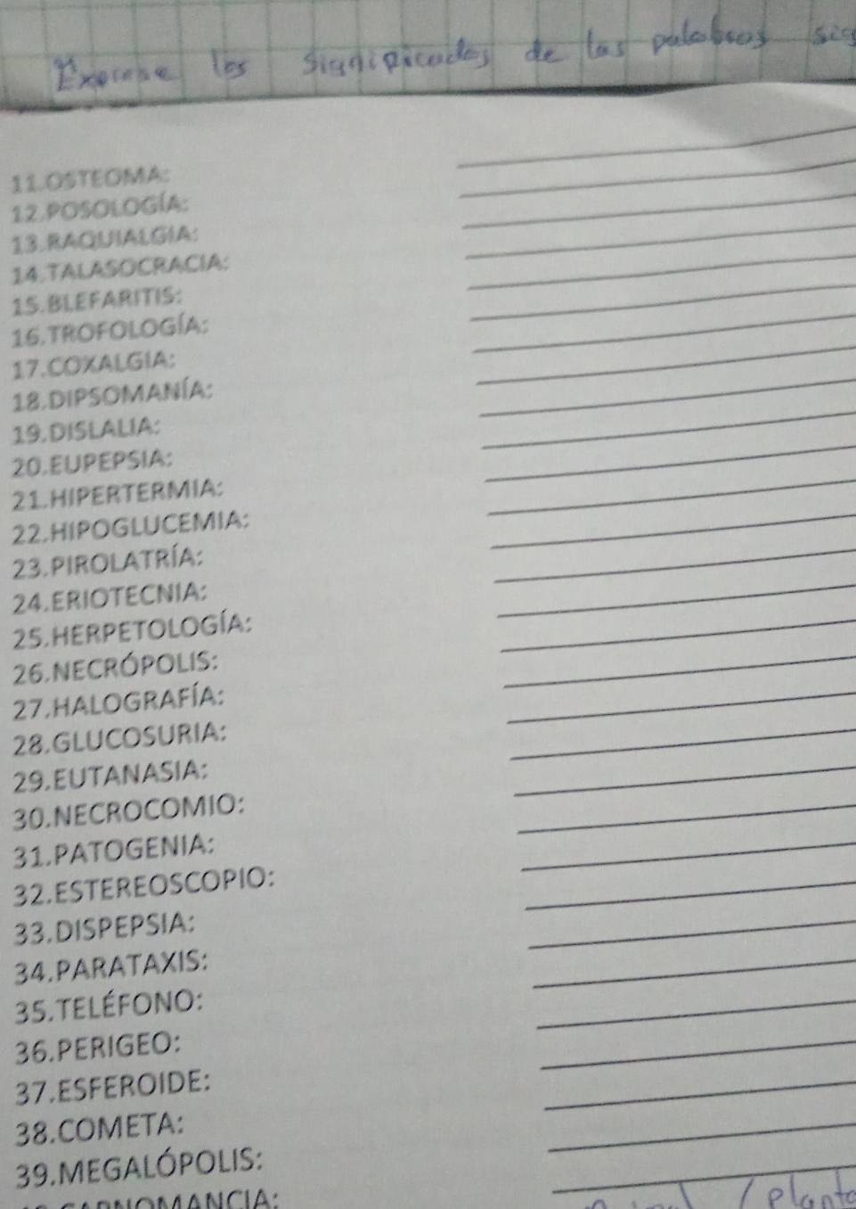 OSTEOMA: 
_ 
12.POSOLOGÍA: 
_ 
13.RAQUIALGIA: 
_ 
14.TALASOCRACIA: 
_ 
15.BIEFARITIS: 
_ 
16.TROFOLOGÍA: 
_ 
17.COXALGIA: 
_ 
18. DIPSOMANÍA: 
_ 
19. DISLALIA: 
_ 
20.EUPEPSIA: 
_ 
21. HIPERTER MIA: 
_ 
22.HIPOGLUCEMIA: 
_ 
23. pirolatría: 
_ 
24. ERIOTECNIA: 
_ 
25. hER Petología: 
_ 
26. NECRÓpolis: 
_ 
_ 
27. halografía: 
_ 
28.GLUCOSURIA: 
_ 
_ 
29. EUTANASIA: 
_ 
30.NECROCOMIO: 
_ 
_ 
31. PATOGENIA: 
_ 
_ 
32. ESTEREOSCOPIO: 
_ 
33.DISPEPSIA: 
_ 
34.PARATAXIS: 
_ 
_ 
35. TELÉFONO: 
36.PERIGEO: 
_ 
_ 
_ 
37.ESFEROIDE: 
_ 
38.COMETA: 
_ 
39. MEGALÓPOLIS: