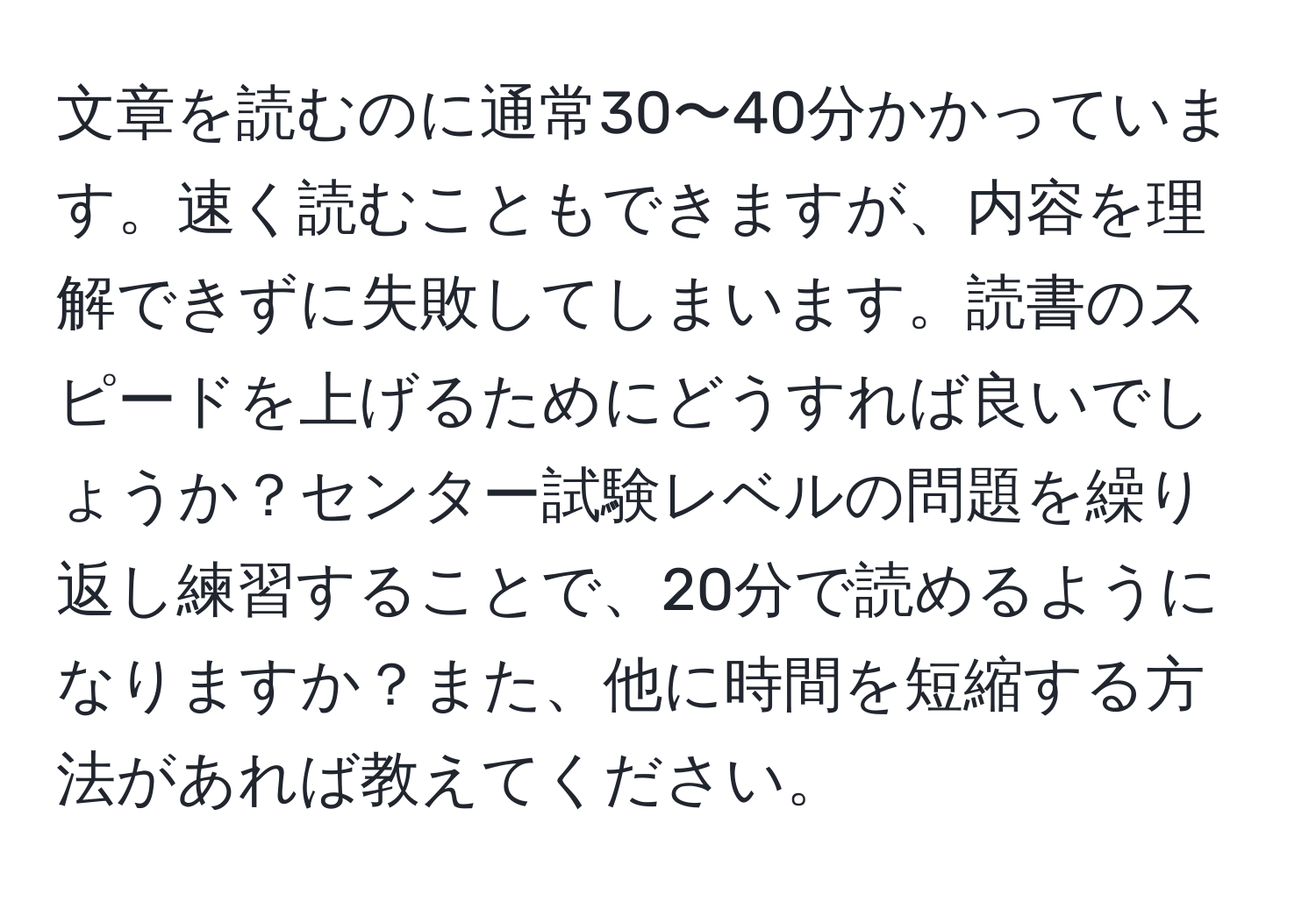 文章を読むのに通常30〜40分かかっています。速く読むこともできますが、内容を理解できずに失敗してしまいます。読書のスピードを上げるためにどうすれば良いでしょうか？センター試験レベルの問題を繰り返し練習することで、20分で読めるようになりますか？また、他に時間を短縮する方法があれば教えてください。