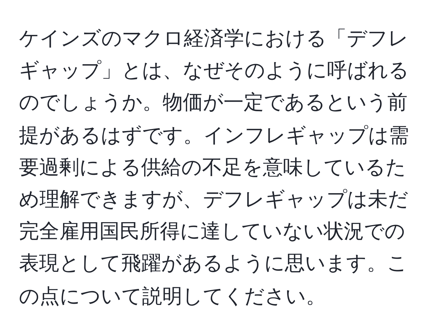 ケインズのマクロ経済学における「デフレギャップ」とは、なぜそのように呼ばれるのでしょうか。物価が一定であるという前提があるはずです。インフレギャップは需要過剰による供給の不足を意味しているため理解できますが、デフレギャップは未だ完全雇用国民所得に達していない状況での表現として飛躍があるように思います。この点について説明してください。