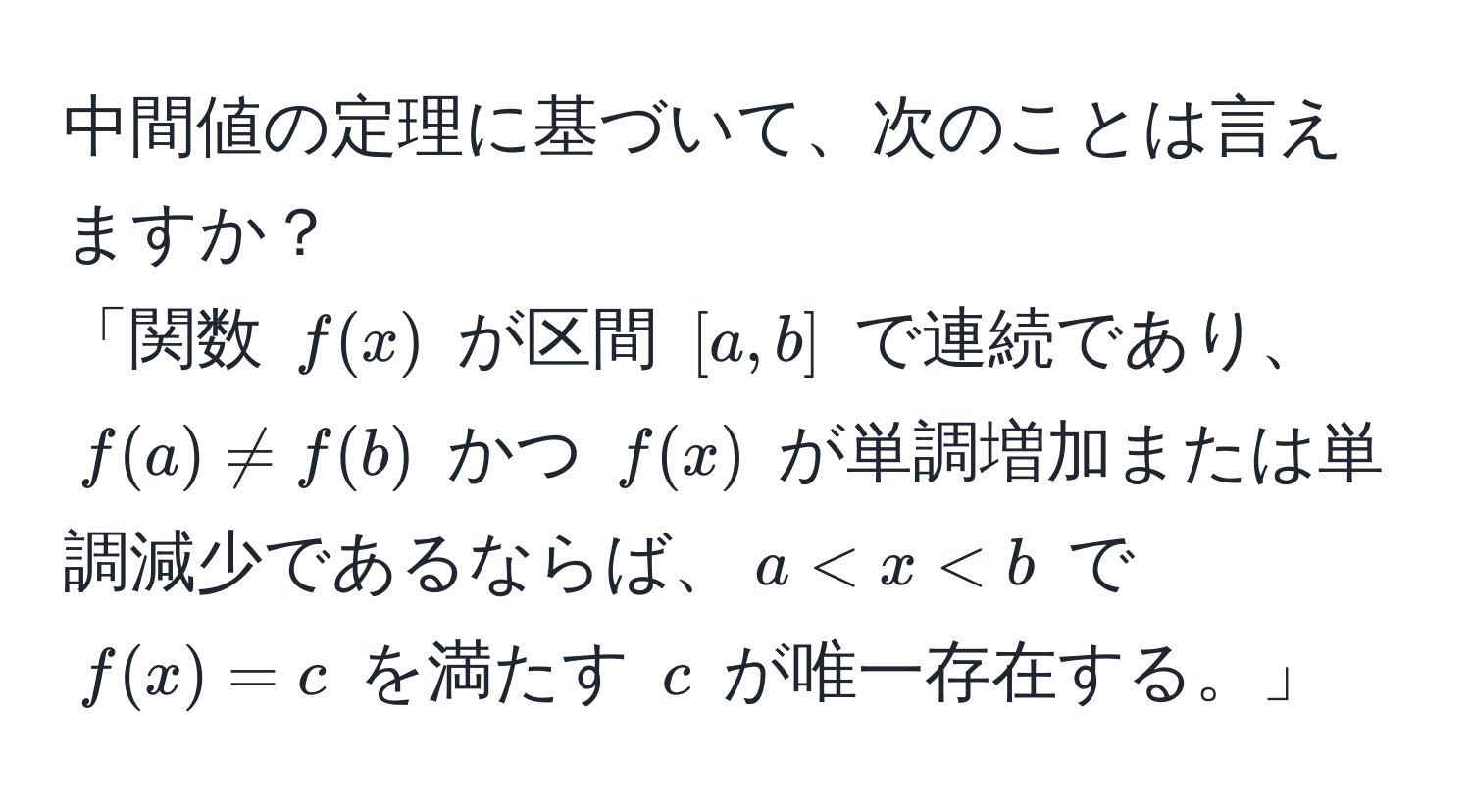 中間値の定理に基づいて、次のことは言えますか？  
「関数 $f(x)$ が区間 $[a,b]$ で連続であり、$f(a) != f(b)$ かつ $f(x)$ が単調増加または単調減少であるならば、$a < x < b$ で $f(x) = c$ を満たす $c$ が唯一存在する。」