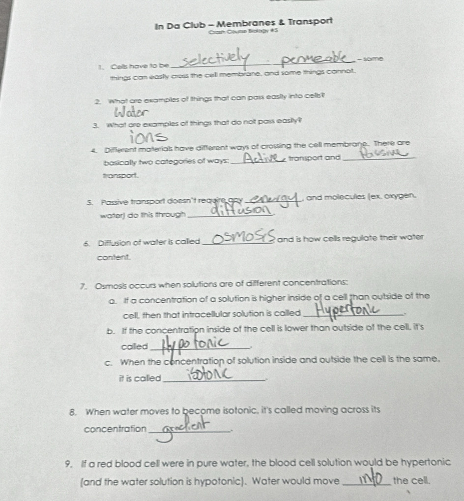 In Da Club - Membranes & Transport 
Crash Course Biology 45 
1. Cellls have to be _- some 
tthings can easily cross the cell membrane, and some things cannot. 
2. What are examples of things that can pass easity into cells? 
3. What are examples of things that do not pass easily? 
4. Different materials have different ways of crossing the cell membrane. There are 
basically two categories of ways: _transport and_ 
transport. 
5. Passive transport doesn't require apy_ , and molecules (ex. oxygen, 
warter) do this through_ 
6. Diffusion of water is called _ and is how cells regulate their water . 
content. 
7. Osmosis occurs when solutions are of different concentrations: 
a. If a concentration of a solution is higher inside of a cell than outside of the 
cell, then that intracellular solution is called_ 
b. If the concentration inside of the cell is lower than outside of the cell, it's 
called_ 
. 
c. When the concentration of solution inside and outside the cell is the same, 
it is called_ 
8. When water moves to become isotonic, it's called moving across its 
concentration_ 
9. If a red blood cell were in pure water, the blood cell solution would be hypertonic 
(and the water solution is hypotonic). Water would move _the cell.
