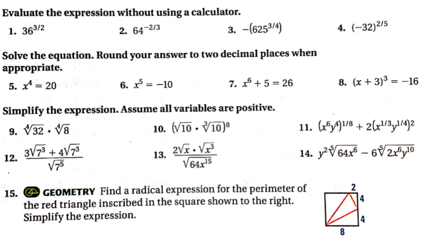 Evaluate the expression without using a calculator. 
1. 36^(3/2) 2. 64^(-2/3) 3. -(625^(3/4)) 4. (-32)^2/5
Solve the equation. Round your answer to two decimal places when 
appropriate. 
5. x^4=20 6. x^5=-10 7. x^6+5=26 8. (x+3)^3=-16
Simplify the expression. Assume all variables are positive. 
9. sqrt[4](32)· sqrt[4](8) 10. (sqrt(10)· sqrt[3](10))^8 11. (x^6y^4)^1/8+2(x^(1/3)y^(1/4))^2
12.  (3sqrt(7^3)+4sqrt(7^3))/sqrt(7^5)   2sqrt(x)· sqrt(x^3)/sqrt(64x^(15))  14. y^2sqrt[5](64x^6)-6sqrt[5](2x^6y^(10))
13. 
15. GEOMETRY Find a radical expression for the perimeter of 
the red triangle inscribed in the square shown to the right. 
Simplify the expression.