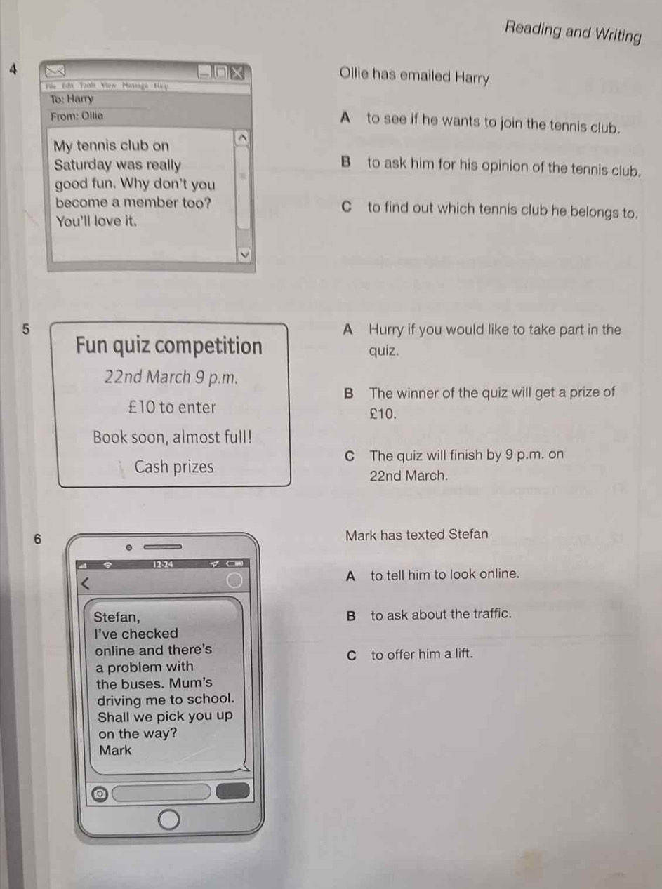 Reading and Writing
4
-0 × Ollie has emailed Harry
Füo Edu Toals View Mosaga Hilp
To: Harry
From: Ollie
A to see if he wants to join the tennis club.
My tennis club on ^
Saturday was really
B to ask him for his opinion of the tennis club.
good fun. Why don't you
become a member too? C to find out which tennis club he belongs to.
You'll love it.
5 A Hurry if you would like to take part in the
Fun quiz competition quiz.
22nd March 9 p.m.
B The winner of the quiz will get a prize of
£10 to enter
£10.
Book soon, almost full!
C The quiz will finish by 9 p.m. on
Cash prizes
22nd March.
6 Mark has texted Stefan
A to tell him to look online.
Stefan, B to ask about the traffic.
I've checked
online and there's
C to offer him a lift.
a problem with
the buses. Mum's
driving me to school.
Shall we pick you up
on the way?
Mark