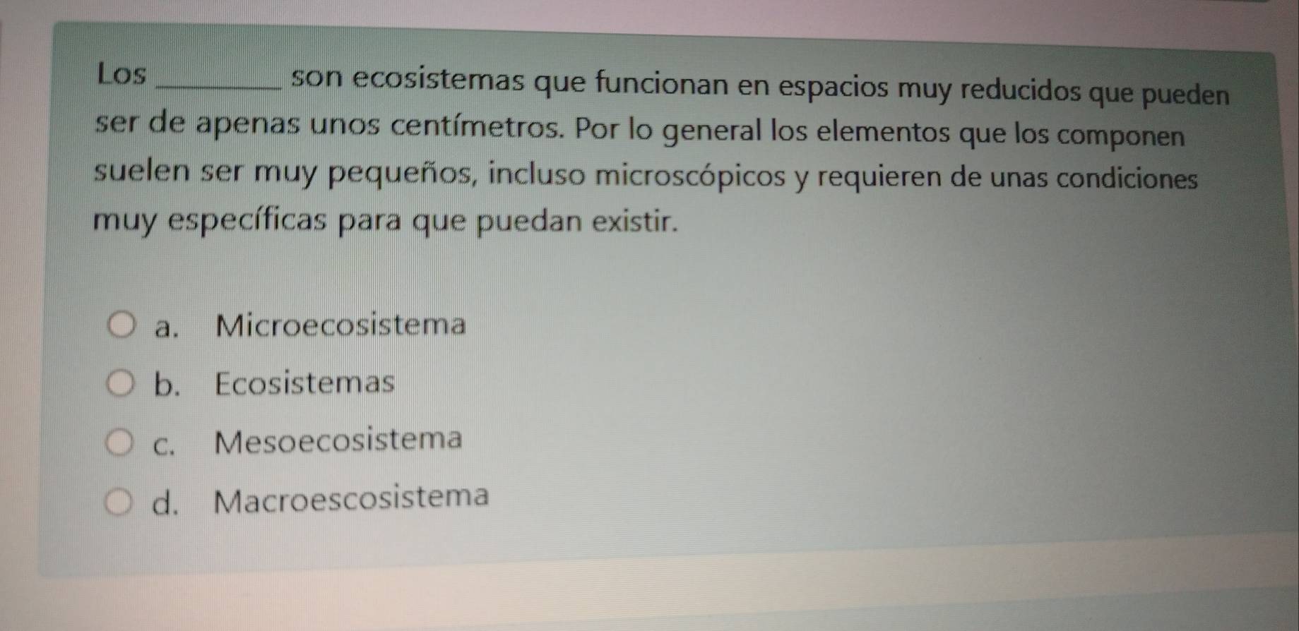 Los_ son ecosistemas que funcionan en espacios muy reducidos que pueden
ser de apenas unos centímetros. Por lo general los elementos que los componen
suelen ser muy pequeños, incluso microscópicos y requieren de unas condiciones
muy específicas para que puedan existir.
a. Microecosistema
b. Ecosistemas
c. Mesoecosistema
d. Macroescosistema