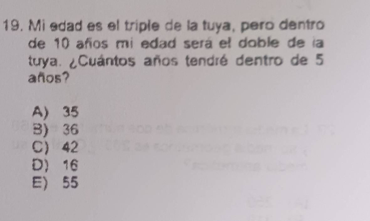 Mi edad es el triple de la tuya, pero dentro
de 10 años mi edad será el doble de la
tuya. ¿Cuántos años tendré dentro de 5
años?
A) 35
B) 36
C) 42
D) 16
E) 55