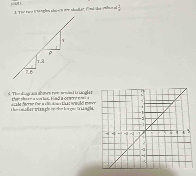 NAME
3. The two triangles shown are similar. Find the value of  q/p .
q
p
1.8
1.6
4. The diagram shows two nested triangles
that share a vertex. Find a center and a
scale factor for a dilation that would move
the smaller triangle to the larger triangle.