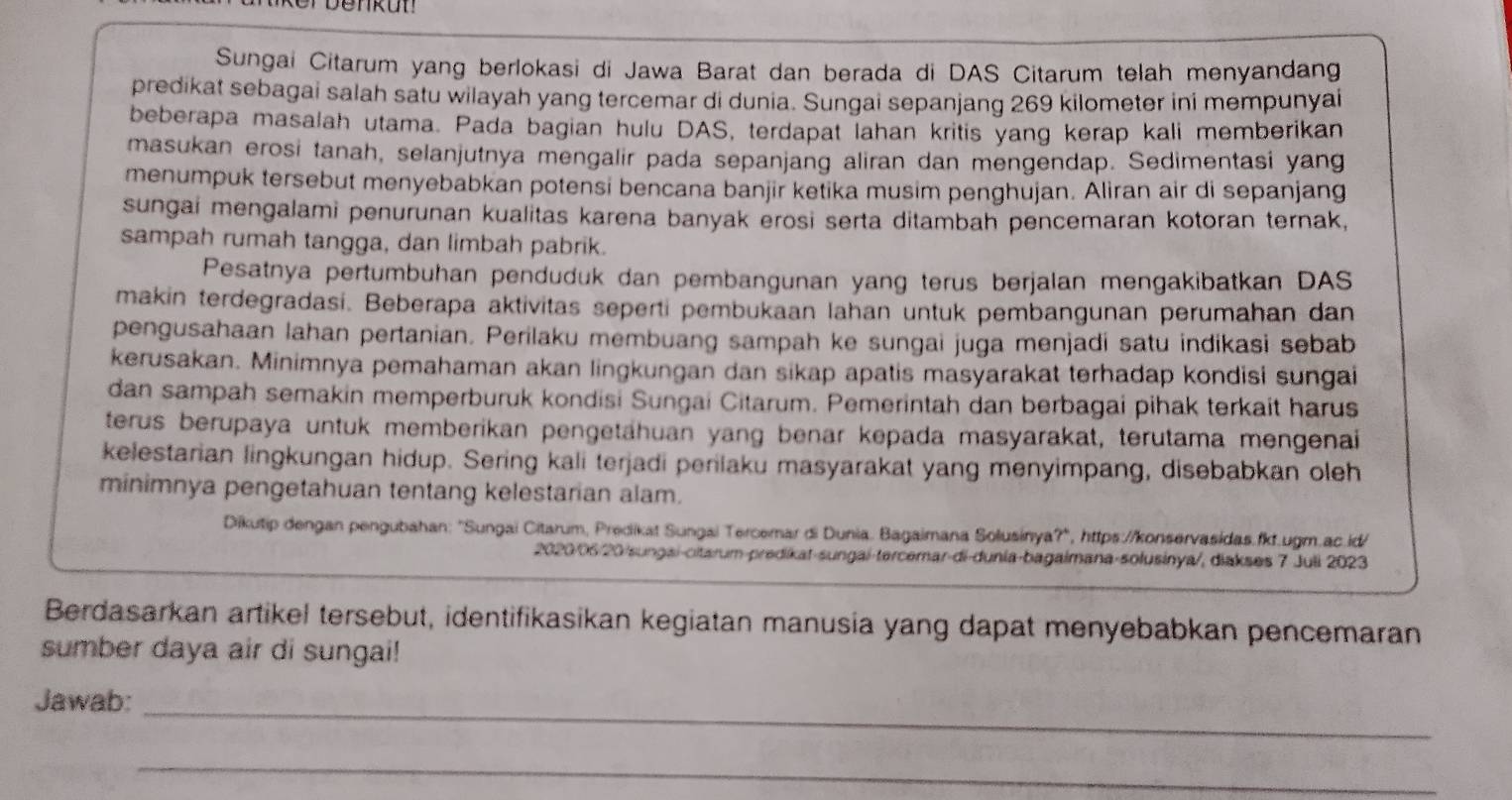 Sungai Citarum yang berlokasi di Jawa Barat dan berada di DAS Citarum telah menyandang
predikat sebagai salah satu wilayah yang tercemar di dunia. Sungai sepanjang 269 kilometer ini mempunyai
beberapa masalah utama. Pada bagian hulu DAS, terdapat lahan kritis yang kerap kali memberikan
masukan erosi tanah, selanjutnya mengalir pada sepanjang aliran dan mengendap. Sedimentasi yang
menumpuk tersebut menyebabkan potensi bencana banjir ketika musim penghujan. Aliran air di sepanjang
sungai mengalami penurunan kualitas karena banyak erosi serta ditambah pencemaran kotoran ternak,
sampah rumah tangga, dan limbah pabrik.
Pesatnya pertumbuhan penduduk dan pembangunan yang terus berjalan mengakibatkan DAS
makin terdegradasi. Beberapa aktivitas seperti pembukaan lahan untuk pembangunan perumahan dan
pengusahaan lahan pertanian. Perilaku membuang sampah ke sungai juga menjadi satu indikasi sebab
kerusakan. Minimnya pemahaman akan lingkungan dan sikap apatis masyarakat terhadap kondisi sungai
dan sampah semakin memperburuk kondisi Sungai Citarum. Pemerintah dan berbagai pihak terkait harus
terus berupaya untuk memberikan pengetahuan yang benar kepada masyarakat, terutama mengenai
kelestarian lingkungan hidup. Sering kali terjadi perilaku masyarakat yang menyimpang, disebabkan oleh
minimnya pengetahuan tentang kelestarian alam.
Dikutip dengan pengubahan: 'Sungai Citarum, Predikat Sungai Tercemar di Dunia. Bagaimana Solusinya?", https://konservasidas.fkf.ugm.ac.id/
2020/06/20/sungai-citsrum-predikat-sungai-tercemar-di-dunia-bagaimana-solusinya/, diakses 7 Juli 2023
Berdasarkan artikel tersebut, identifikasikan kegiatan manusia yang dapat menyebabkan pencemaran
sumber daya air di sungai!
_
Jawab:
_