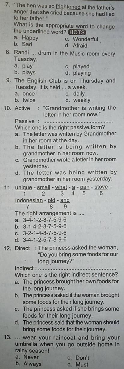 “The hen was so frightened at the father’s
anger that she cried because she had lied
to her father."
What is the appropriate word to change
the underlined word? HOTS
a. Happy c. Wonderful
b. Sad d. Afraid
8. Randi ... drum in the Music room every
Tuesday.
a. play c. played
b. plays d. playing
9. The English Club is on Thursday and
Tuesday. It is held ... a week.
a. once c. daily
b. twice d. weekly
10. Active : “Grandmother is writing the
letter in her room now."
Passive :_
Which one is the right passive form?
a. The letter was written by Grandmother
in her room at the day.
b. The letter is being written by
grandmother in her room now.
c. Grandmother wrote a letter in her room
yesterday.
d. The letter was being written by
grandmother in her room yesterday.
11. unique - small - what beginarrayr -a-overline 4- pan/5 -frac st-6ve6
1  2
Indonesian .  01/8  d - and
7
The right arrangement is ....
a. 3-4-1-2-8-7-5-9-6
b. 3-1-4-2-8-7-5-9-6
c. 3-2-1-4-8-7-5-9-6
d. 3-4-1-2-5-7-8-9-6
12. Direct : The princess asked the woman,
“Do you bring some foods for our
long journey?"
Indirect :_
Which one is the right indirect sentence?
a. The princess brought her own foods for
the long journey.
b. The princess asked if the woman brought
some foods for their long journey.
c. The princess asked if she brings some
foods for their long journey.
d. The princess said that the woman should
bring some foods for their journey.
13. ... wear your raincoat and bring your
umbrella when you go outside home in
rainy season!
a. Never c. Don't
b. Always d. Must