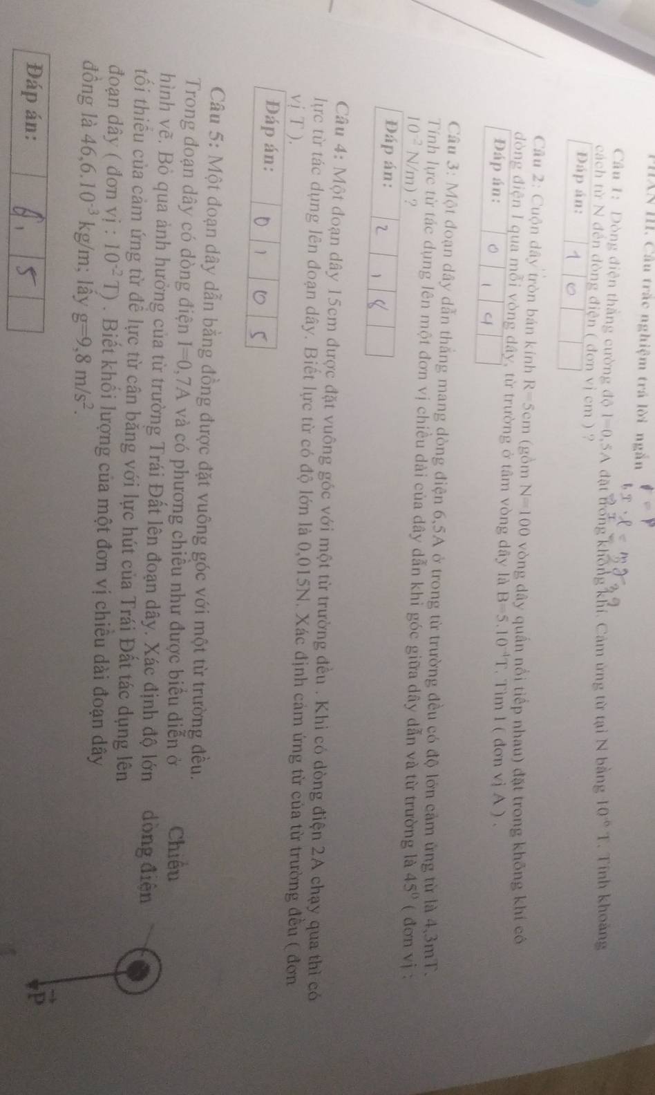 PHXN III. Cầu trắc nghiệm trá lời ngắn
Câu 1: Dòng điện thắng cường độ I=0,5A đặt trong không khí, Cảm ứng từ tại N bằng 10^(-6)T. Tính khoảng
cách từ N đến đòng điện ( đơn vị cm ) ?
Đáp án: 。
Câu 2: Cuộn dây tròn bán kính R=5cm (gồm N=100 vòng dây quần nổi tiếp nhau) đặt trong không khí cô
dòng điện I qua mỗi vòng dây, từ trường ở tâm vòng dây là B=5.10^(-4)T. Tim l ( đơn vj A ) .
Đáp án: 。 4
Câu 3: Một đoạn dây dẫn thắng mang dòng điện 6,5A ở trong từ trường đều có độ lớn cảm ứng từ là 4,3mT.
Tính lực từ tác dụng lên một đơn vị chiều dài của dây dẫn khỉ góc giữa dây dẫn và từ trường là
10^(-2) surd m ? 45° ( đơn vj :
Đáp án: 2 
Câu 4: Một đoạn dây 15cm được đặt vuông góc với một từ trường đều . Khi có dòng điện 2A chạy qua thì có
lực từ tác dụng lên đoạn dây. Biết lực từ có độ lớn là 0,015N. Xác định cảm ứng từ của từ trường đều ( đơn
vị T ).
Đáp án:
1 5
Câu 5: Một đoạn dây dẫn bằng đồng được đặt vuông góc với một từ trường đều.
Trong đoạn dây có dòng điện I=0,7A và có phương chiều như được biểu diễn ở Chiều
hình vẽ. Bỏ qua ảnh hưởng của từ trường Trái Đất lên đoạn dây. Xác định độ lớn dòng điện
tối thiểu của cảm ứng từ để lực từ cân bằng với lực hút của Trái Đất tác dụng lên
đoạn dây ( đơn vi:10^(-2)T). Biết khối lượng của một đơn vị chiều dài đoạn dây
đồng là 46,6.10^(-3) kg/m; lây g=9,8m/s^2.
Đáp án: 5
D
1