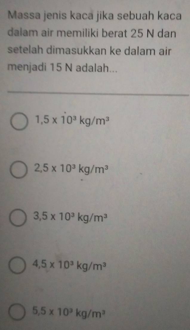 Massa jenis kaca jika sebuah kaca
dalam air memiliki berat 25 N dan
setelah dimasukkan ke dalam air
menjadi 15 N adalah...
1,5* dot 10^3kg/m^3
2,5* 10^3kg/m^3
3,5* 10^3kg/m^3
4,5* 10^3kg/m^3
5.5* 10^3kg/m^3