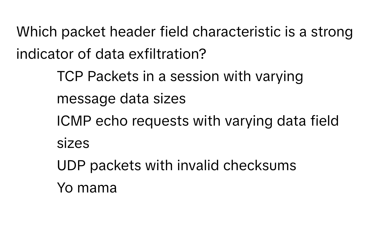 Which packet header field characteristic is a strong indicator of data exfiltration?

1) TCP Packets in a session with varying message data sizes 
2) ICMP echo requests with varying data field sizes 
3) UDP packets with invalid checksums 
4) Yo mama