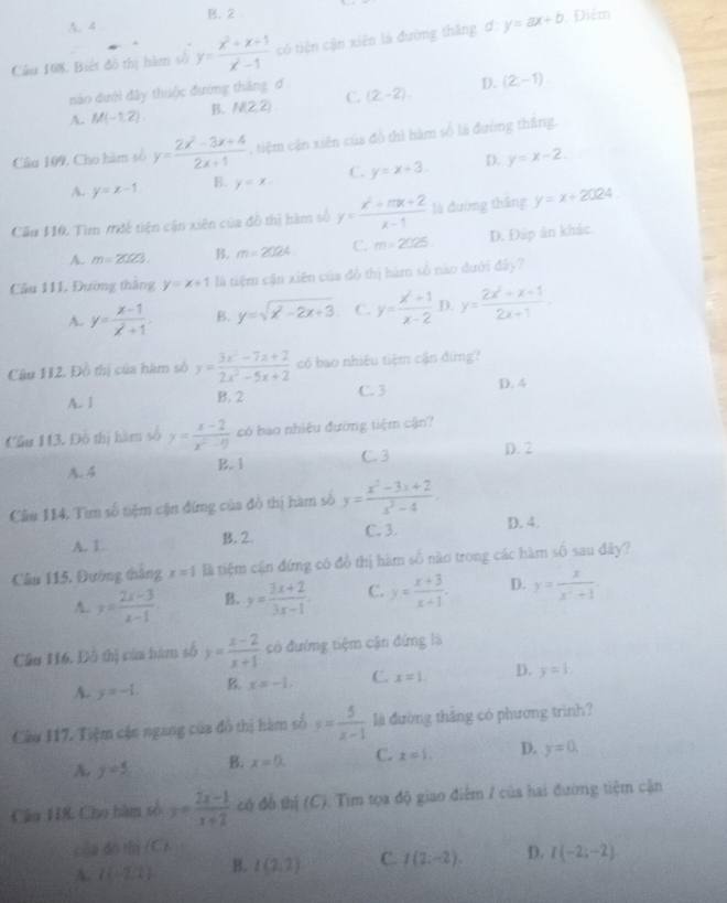 A.4 B. 2 .
Câu 108. Biết đô thị hàm số y= (x^2+x+1)/x^2-1  có tiện cận xiên là đường thắng ơ: y=ax+b Điễm
nào dưới đây thuộc đường thăng đ .
A. M(-1,2) B. N(2,2) C. (2,-2) D. (2,-1).
Câu 109, Cho hàm số y= (2x^2-3x+4)/2x+1  , tiệm cận xiên của đồ thì hàm số là đường thăng.
A. y=x-1. B. y=x. C. y=x+3. D. y=x-2.
Câu 110. Tìm mđệ tiện cận xiên của đồ thị hàm số y= (x^2+mx+2)/x-1  là đường thăng y=x+2024.
A. m=2023. B. m=2024 C. m=2025. D. Đáp án khác.
Cầu 111 Đường thắng y=x+1 là tiệm cận xiên của đồ thị hàm số nao dưới đây?
A. y= (x-1)/x^2+1 . B. y=sqrt(x^2-2x+3) C. y= (x^2+1)/x-2  D. y= (2x^2+x+1)/2x+1 .
Câu 112. Đồ thị của hàm số y= (3x^2-7x+2)/2x^2-5x+2  có bao nhiêu tiệm cận đứng?
A. 1 B. 2 C. 3 D. 4
Cầâu 113. Đô thị hàm số y= (x-2)/x^2-9  có bao nhiệu đường tiệm cận?
A. 4 B. 1 C. 3 D. 2
Câu 114. Tìm số tiệm cận đíng của đô thị hàm số y= (x^2-3x+2)/x^2-4 .
A. L B. 2. C. 3. D. 4.
Câu 115, Đường tháng x=1 là tiệm cận đứng có đổ thị hàm số nào trong các hàm vector w sau dây?
A. y= (2x-3)/x-1 . B. y= (3x+2)/3x-1 . C. y= (x+3)/x+1 . D. y= x/x^2+1 .
Cầu H16, Đồ thị của hàm số y= (x-2)/x+1  có đường tiệm cận đứng là
A. y=-1. B. x=-1, C. x=1. D. y=1.
Cầu 117. Tiệm cận ngang của đô thị hàm số y= 5/x-1  là đường thăng có phương trình?
A. y=5 B. x=0. C. x=1, D. y=0.
Câu 118. Cho hàm số y= (2x-1)/x+2  có đồ thị (C). Tìm tọa độ giao điểm / của hai đường tiệm cận
của đn fbi(C)
A. I(-2,2) B. I(2,2) C. I(2;-2). D. I(-2;-2)