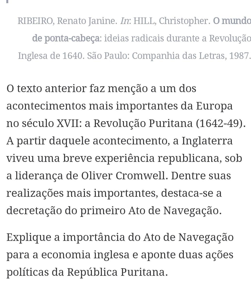 RIBEIRO, Renato Janine. In: HILL, Christopher. O mundo 
de ponta-cabeça: ideias radicais durante a Revolução 
Inglesa de 1640. São Paulo: Companhia das Letras, 1987. 
O texto anterior faz menção a um dos 
acontecimentos mais importantes da Europa 
no século XVII: a Revolução Puritana (1642-49). 
A partir daquele acontecimento, a Inglaterra 
viveu uma breve experiência republicana, sob 
a liderança de Oliver Cromwell. Dentre suas 
realizações mais importantes, destaca-se a 
decretação do primeiro Ato de Navegação. 
Explique a importância do Ato de Navegação 
para a economia inglesa e aponte duas ações 
políticas da República Puritana.