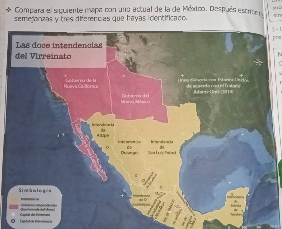 suc 
Compara el siguiente mapa con uno actual de la de México. Después escribe tr sin 
semejanzas y tres diferencias que hayas identificado. 
1.- l 
pre 
N 
C 
s 
r 
Capital de intendencia 
E