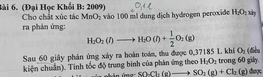 (Đại Học Khối B: 2009) xảy 
Cho chất xúc tác MnO_2 vào 100 ml dung dịch hydrogen peroxide H_2O_2
ra phản ứng:
H_2O_2(l)to H_2O(l)+ 1/2 O_2(g)
Sau 60 giây phản ứng xảy ra hoàn toàn, thu được 0,37185 L khí O_2 (điều 
kiện chuẩn). Tính tốc độ trung bình của phản ứng theo H_2O_2 trong 60 giây. 
shản ứng: SO_2Cl_2(g)to SO_2(g)+Cl_2(g) được