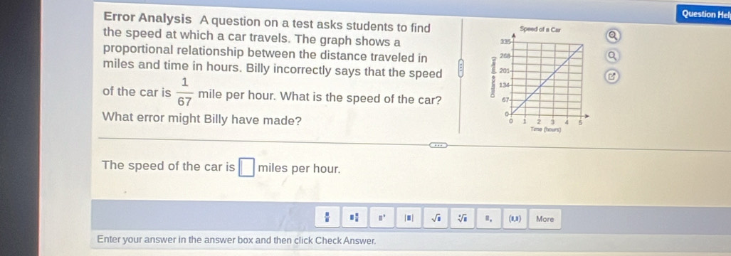 Question Hel 
Error Analysis A question on a test asks students to find 
the speed at which a car travels. The graph shows a 
proportional relationship between the distance traveled in
miles and time in hours. Billy incorrectly says that the speed 6
of the car is  1/67  mile per hour. What is the speed of the car? 
What error might Billy have made? Time (hours) 
The speed of the car is □ miles per hour.
 □ /□   □° ■ sqrt(□ ) sqrt[□](□ ) , (1,1) More 
Enter your answer in the answer box and then click Check Answer.