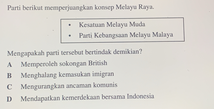 Parti berikut memperjuangkan konsep Melayu Raya.
Kesatuan Melayu Muda
Parti Kebangsaan Melayu Malaya
Mengapakah parti tersebut bertindak demikian?
A Memperoleh sokongan British
B Menghalang kemasukan imigran
C Mengurangkan ancaman komunis
D Mendapatkan kemerdekaan bersama Indonesia