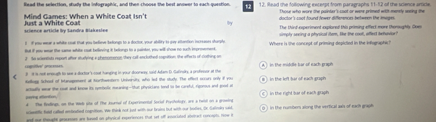 Read the selection, study the infographic, and then choose the best answer to each question. 12. Read the following excerpt from paragraphs 11-12 of the science article.
12
Those who wore the painter's coat or were primed with merely seeing the
Mind Games: When a White Coat Isn't doctor's coat found fewer differences between the images.
Just a White Coat
by
science article by Sandra Blakeslee The third experiment explored this priming effect more thoroughly. Does
simply seeing a physical item, like the coat, affect behavior?
I If you wear a white coat that you believe belongs to a doctor, your ability to pay attention increases sharply
But if you wear the same white coat believing it belongs to a painter, you will show no such improvement. Where is the concept of priming depicted in the infographic?
2 So scientists report after studying a phenomenon they call enclothed cognition: the effects of clothing on
cognitive' processes. A in the middle bar of each graph
3 It is not enough to see a doctor's coat hanging in your doorway, said Adam D. Galinsky, a professor at the
Kellogg School of Management at Northwestern University, who led the study. The effect occurs only if you Bin the left bar of each graph
actually wear the coat and know its symbolic meaning—that physicians tend to be careful, rigorous and good at C )
paying attention, in the right bar of each graph
4 The findings, on the Web site of The Journal of Experimental Social Psychology, are a twist on a growing
scientific field called embodied cognition. We think not just with our brains but with our bodies, Dr. Galinsky said, D) in the numbers along the vertical axis of each graph 
and our thought processes are based on physical experiences that set off associated abstract concepts. Now it