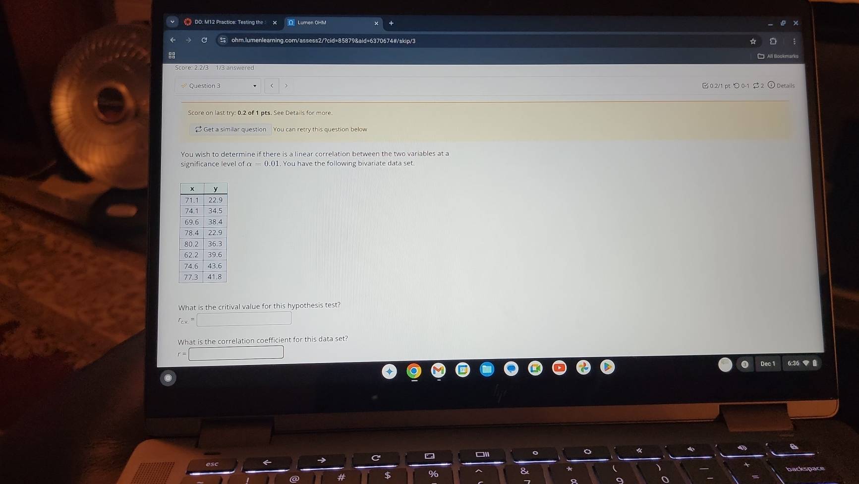 € DO: M12 Practice: Testing the Ω Lumen OHM 
% ohm.lumenlearning.com/assess2/?cid=85879&aid=6370674#/skip/3 
88 Al Bookmarks 
0.2/1 pt つ 0-1 $ 2 
Question 3 Details 
Score on last try: 0.2 of 1 pts. See Details for more. 
$ Get a similar question You can retry this question below 
significance level of α = 0.01. You have the following bivariate data set 
What is the critival value for this hypothesis test? 
What is the correlation coefficient for this data set? 
Dec 1 6:3
%
8