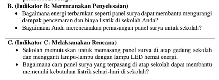 (Indikator B: Merencanakan Penyelesaian) 
Bagaimana energi terbarukan seperti panel surya dapat membantu mengurangi 
dampak pencemaran dan biaya listrik di sekolah Anda? 
Bagaimana Anda merencanakan pemasangan panel surya untuk sekolah? 
C. (Indikator C: Melaksanakan Rencana) 
Sekolah memutuskan untuk memasang panel surya di atap gedung sekolah 
dan mengganti lampu-lampu dengan lampu LED hemat energi. 
Bagaimana cara panel surya yang terpasang di atap sekolah dapat membantu 
memenuhi kebutuhan listrik sehari-hari di sekolah?