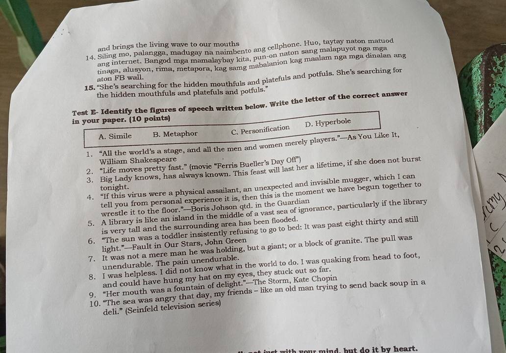 and brings the living wave to our mouths
14. Siling mo, palangga, madugay na naimbento ang cellphone. Huo, taytay naton matuod
ang internet. Bangod mga mamalaybay kita, pun-on naton sang malapuyot nga mga
tinaga, alusyon, rima, metapora, kag samg mabalanion kag maalam nga mga dinalan ang
aton FB wall.
15. “She’s searching for the hidden mouthfuls and platefuls and potfuls. She’s searching for
the hidden mouthfuls and platefuls and potfuls."
Test E- Identify the figures of speech written below. Write the letter of the correct answer
in your paper. (10 points)
A. Simile B. Metaphor C. Personification D. Hyperbole
1. “All the world’s a stage, and all the men and women merely players.”—As You Like It,
William Shakespeare
2. “Life moves pretty fast.” (movie “Ferris Bueller’s Day Off”)
3. Big Lady knows, has always known. This feast will last her a lifetime, if she does not burst
4. “If this virus were a physical assailant, an unexpected and invisible mugger, which I can
tonight.
tell you from personal experience it is, then this is the moment we have begun together to
wrestle it to the floor.”—Boris Johson qtd. in the Guardian
5. A library is like an island in the middle of a vast sea of ignorance, particularly if the library
is very tall and the surrounding area has been flooded.
6. “The sun was a toddler insistently refusing to go to bed: It was past eight thirty and still
light.”—Fault in Our Stars, John Green
7. It was not a mere man he was holding, but a giant; or a block of granite. The pull was
unendurable. The pain unendurable.
8. I was helpless. I did not know what in the world to do. I was quaking from head to foot,
and could have hung my hat on my eyes, they stuck out so far.
9. “Her mouth was a fountain of delight.”—The Storm, Kate Chopin
10. “The sea was angry that day, my friends - like an old man trying to send back soup in a
deli.” (Seinfeld television series)
with your mind, but do it by heart.