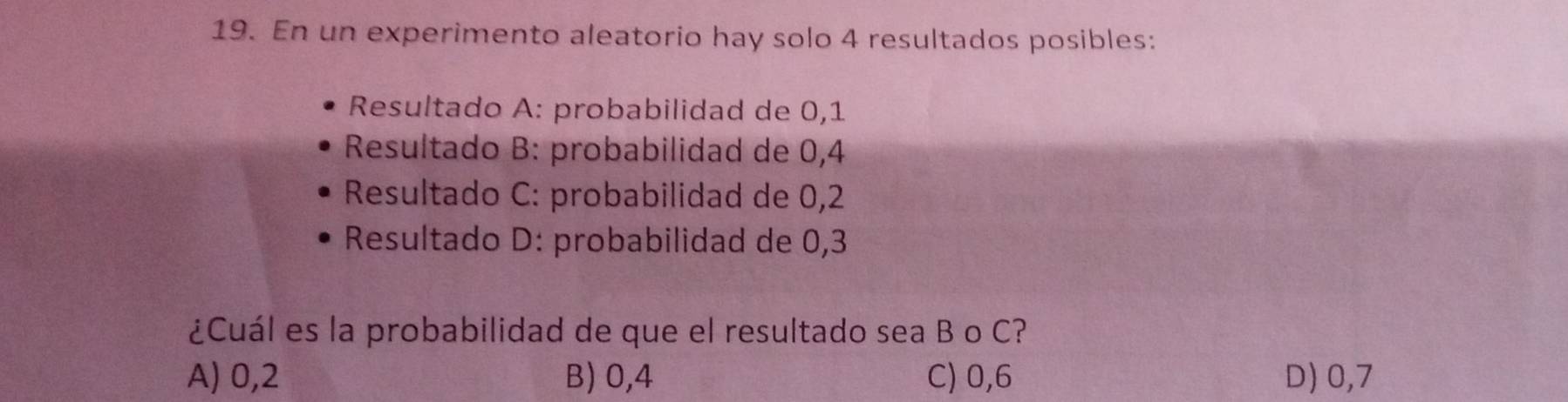 En un experimento aleatorio hay solo 4 resultados posibles:
Resultado A: probabilidad de 0,1
* Resultado B: probabilidad de 0,4
Resultado C: probabilidad de 0,2
Resultado D: probabilidad de 0,3
¿Cuál es la probabilidad de que el resultado sea B o C?
A) 0,2 B) 0,4 C) 0,6 D) 0,7