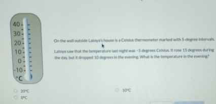 On the wall outside Latoya's house is a Celsius thermometer marked with 5-degree intervals.
Latoya saw that the temperature last night was -5 degrees Celsius. It rose 15 degrees during
the day, but it dropped 10 degrees in the evening. What is the temperature in the evening?
20°C
10°C
O°C