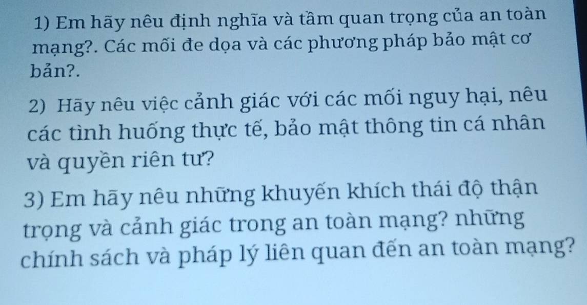 Em hãy nêu định nghĩa và tầm quan trọng của an toàn 
mạng?. Các mối đe dọa và các phương pháp bảo mật cơ 
bản?. 
2) Hãy nêu việc cảnh giác với các mối nguy hại, nêu 
các tình huống thực tế, bảo mật thông tin cá nhân 
và quyền riên tư? 
3) Em hãy nêu những khuyến khích thái độ thận 
trọng và cảnh giác trong an toàn mạng? những 
chính sách và pháp lý liên quan đến an toàn mạng?