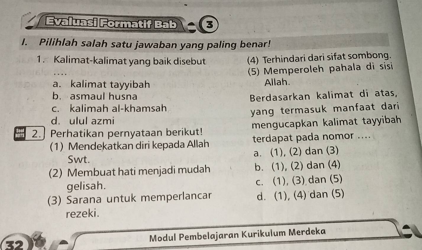 Evaluasi Formatif Bab S
I. Pilihlah salah satu jawaban yang paling benar!
1. Kalimat-kalimat yang baik disebut
(4) Terhindari dari sifat sombong.
(5) Memperoleh pahala di sisi
a. kalimat tayyibah Allah.
b. asmaul husna Berdasarkan kalimat di atas,
c. kalimah al-khamsah
d. ulul azmi yang termasuk manfaat dari
2. Perhatikan pernyataan berikut! mengucapkan kalimat tayyibah
(1) Mendekatkan diri kepada Allah terdapat pada nomor ....
Swt. a. (1), (2) dan (3)
(2) Membuat hati menjadi mudah b. (1), (2) dan (4)
gelisah. c. (1), (3) dan (5)
(3) Sarana untuk memperlancar
d. (1), (4) dan (5)
rezeki.
32 Modul Pembelajaran Kurikulum Merdeka