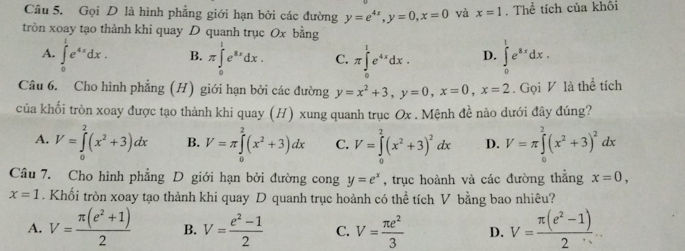 Gọi D là hình phẳng giới hạn bởi các đường y=e^(4x),y=0,x=0 và x=1 Thể tích của khôi
tròn xoay tạo thành khi quay D quanh trục Ox bằng
A. ∈tlimits _0^(1e^4x)dx. π ∈tlimits _0^(1e^8x)dx. C. π ∈tlimits _0^(1e^4x)dx. D. ∈tlimits _0^(1e^8x)dx.
B.
Câu 6. Cho hình phẳng (H) giới hạn bởi các đường y=x^2+3,y=0,x=0,x=2. Gọi V là thể tích
của khối tròn xoay được tạo thành khi quay (H) xung quanh trục Ox . Mệnh đề nào dưới đây đúng?
A. V=∈tlimits _0^(2(x^2)+3)dx B. V=π ∈tlimits _0^(2(x^2)+3)dx C. V=∈tlimits _0^(2(x^2)+3)^2dx D. V=π ∈tlimits _0^(2(x^2)+3)^2dx
Câu 7. Cho hình phẳng D giới hạn bởi đường cong y=e^x , trục hoành và các đường thẳng x=0,
x=1. Khối tròn xoay tạo thành khi quay D quanh trục hoành có thể tích V bằng bao nhiêu?
A. V= (π (e^2+1))/2  B. V= (e^2-1)/2  C. V= π e^2/3  D. V= (π (e^2-1))/2 ...