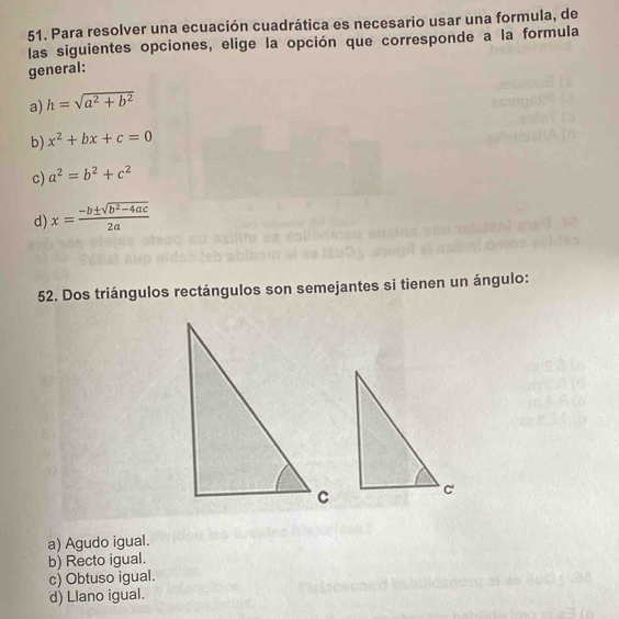 Para resolver una ecuación cuadrática es necesario usar una formula, de
las siguientes opciones, elige la opción que corresponde a la formula
general:
a) h=sqrt(a^2+b^2)
b) x^2+bx+c=0
c) a^2=b^2+c^2
d) x= (-b± sqrt(b^2-4ac))/2a 
52. Dos triángulos rectángulos son semejantes si tienen un ángulo:
a) Agudo igual.
b) Recto igual.
c) Obtuso igual.
d) Llano igual.