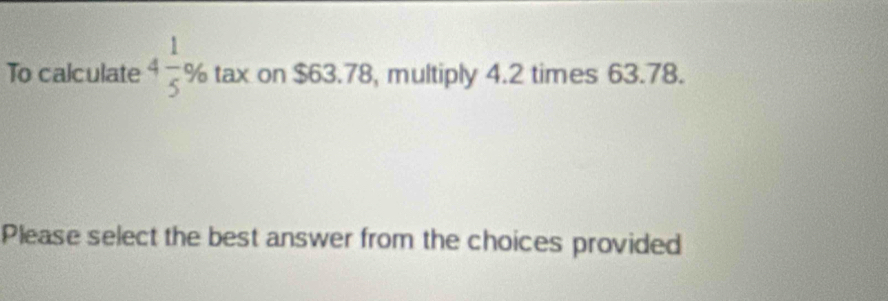 To calculate 4 1/5 % tax on $63.78, multiply 4.2 times 63.78. 
Please select the best answer from the choices provided