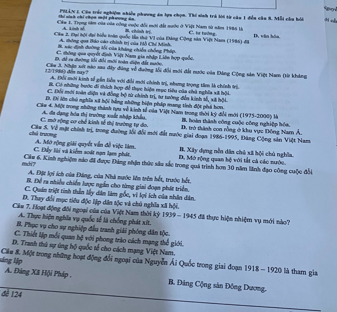 guyễ
PHAN I. Câu trắc nghiệm nhiều phương án lựa chọn. Thí sinh trả lời từ câu 1 đến câu 8. Mỗi câu hỏi ới cầi
thí sinh chỉ chọn một phương án.
Câu 1. Trọng tâm của của công cuộc đổi mới đất nước ở Việt Nam từ năm 1986 là
A. kinh tể. B. chính trị. C. tư tưởng. D. văn hóa.
Câu 2. Đại hội đại biểu toàn quốc lần thứ VI của Đảng Cộng sản Việt Nam (1986) đã
A. thông qua Báo cáo chính trị của Hồ Chí Minh.
B. xác định đường lối của kháng chiến chống Pháp.
C. thông qua quyết định Việt Nam gia nhập Liên hợp quốc.
D. đề ra đường lối đổi mới toàn diện đất nước.
Câu 3. Nhận xét nào sau đây đúng về đường lối đổi mới đất nước của Đảng Cộng sản Việt Nam (từ kháng
12/1986) đến nay?
A. Đổi mới kinh tế gắn liền với đổi mới chính trị, nhưng trọng tâm là chính trị.
B. Có những bước đi thích hợp đề thực hiện mục tiêu của chủ nghĩa xã hội.
C. Đổi mới toàn diện và đồng bộ từ chính trị, tư tưởng đến kình tế, xã hội.
D. Đi lên chủ nghĩa xã hội bằng những biện pháp mang tính đột phá hơn.
Câu 4. Một trong những thành tựu về kinh tế của Việt Nam trong thời kỳ đổi mới (1975-2000) là
A. đa dạng hóa thị trường xuất nhập khẩu.  B. hoàn thành công cuộc công nghiệp hóa.
C. mở rộng cơ chế kinh tế thị trường tự do. D. trở thành con rồng ở khu vực Đông Nam Á.
Cầu 5. Về mặt chính trị, trong đường lối đổi mới đất nước giai đoạn 1986-1995, Đảng Cộng sản Việt Nam
chủ trương
A. Mở rộng giải quyết vấn đề việc làm. B. Xây dựng nền dân chủ xã hội chủ nghĩa.
C. Đẫy lùi và kiểm soát nạn lạm phát. D. Mở rộng quan hệ với tất cả các nước.
mới?
Câu 6. Kinh nghiệm nào đã được Đảng nhận thức sâu sắc trong quá trình hơn 30 năm lãnh đạo công cuộc đồi
A. Đặt lợi ích của Đảng, của Nhà nước lên trên hết, trước hết.
B. Để ra nhiều chiến lược ngắn cho từng giai đoạn phát triển.
C. Quán triệt tinh thần lấy dân làm gốc, vì lợi ích của nhân dân.
D. Thay đổi mục tiêu độc lập dân tộc và chủ nghĩa xã hội.
Câu 7. Hoạt động đôi ngoại của của Việt Nam thời kỳ 1939 - 1945 đã thực hiện nhiệm vụ mới nào?
A. Thực hiện nghĩa vụ quốc tế là chống phát xít.
B. Phục vụ cho sự nghiệp đấu tranh giải phóng dân tộc.
C. Thiết lập mối quan hệ với phong trào cách mạng thế giới.
D. Tranh thủ sự ủng hộ quốc tế cho cách mạng Việt Nam.
láng lập Câu 8. Một trong những hoạt động đối ngoại của Nguyễn Ái Quốc trong giai đoạn 1918 - 1920 là tham gia
A. Đảng Xã Hội Pháp .  B. Đảng Cộng sản Đông Dương.
đề 124