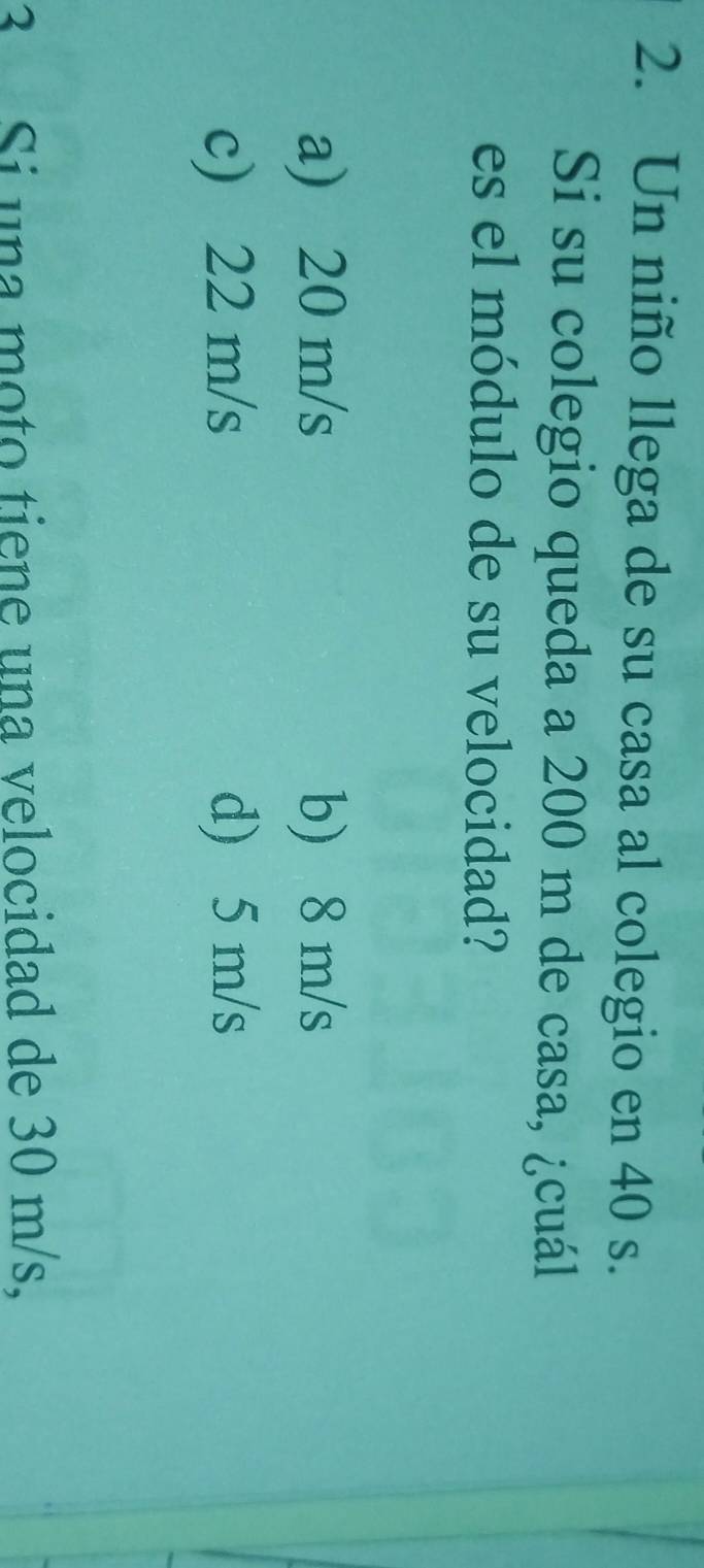 Un niño llega de su casa al colegio en 40 s.
Si su colegio queda a 200 m de casa, ¿cuál
es el módulo de su velocidad?
a) 20 m/s b) 8 m/s
c) 22 m/s d) 5 m/s
3 Si una moto tiene una velocidad de 30 m/s,