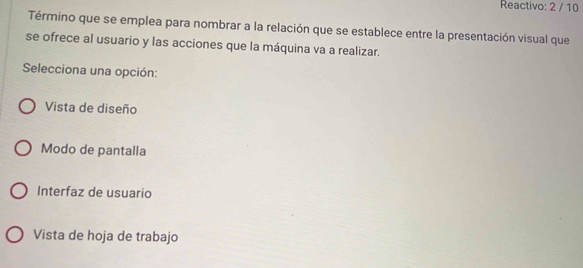 Reactivo: 2 / 10
Término que se emplea para nombrar a la relación que se establece entre la presentación visual que
se ofrece al usuario y las acciones que la máquina va a realizar.
Selecciona una opción:
Vista de diseño
Modo de pantalla
Interfaz de usuario
Vista de hoja de trabajo