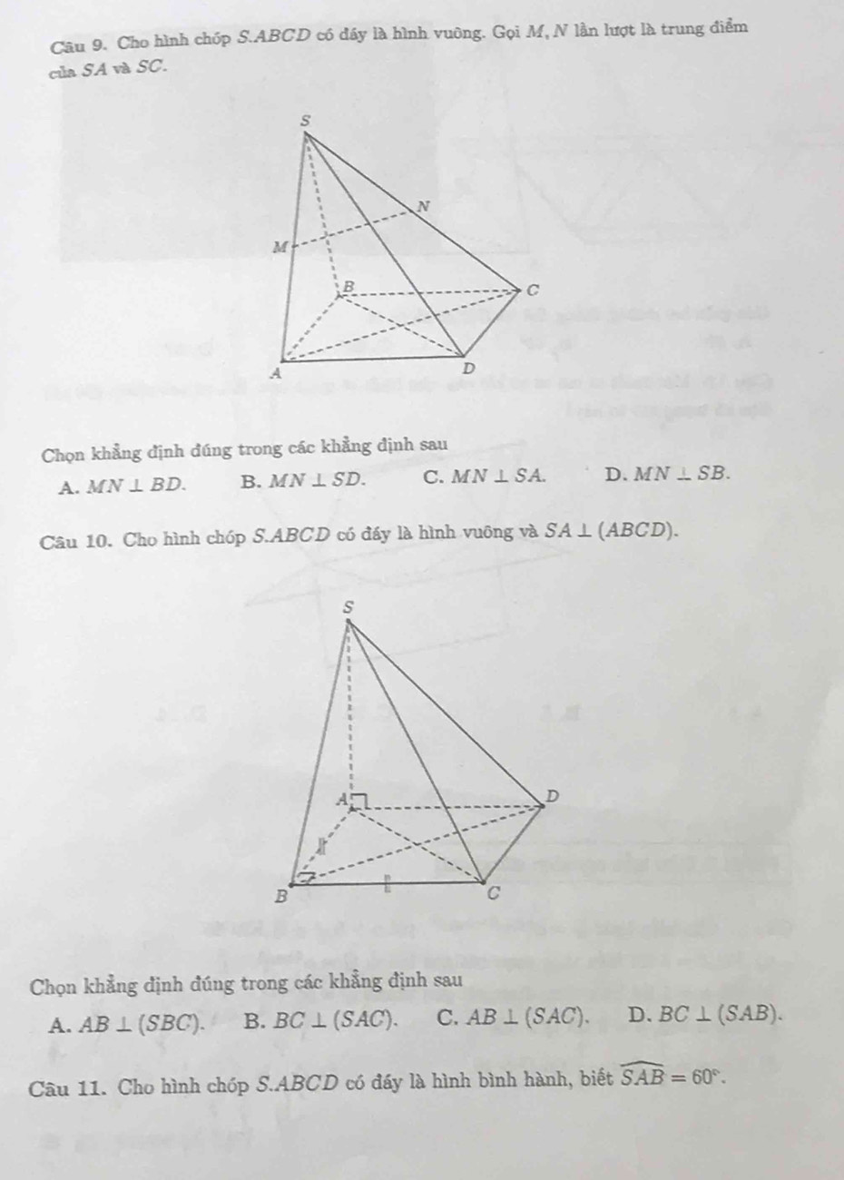 Cho hình chóp S. ABCD có đầy là hình vuông. Gọi M, N lần lượt là trung điểm
của SA và SC.
Chọn khẳng định đúng trong các khẳng định sau
A. MN⊥ BD. B. MN⊥ SD. C. MN⊥ SA. D. MN⊥ SB. 
Câu 10. Cho hình chóp S. ABCD có đấy là hình vuông và SA⊥ (ABCD). 
Chọn khẳng định đúng trong các khẳng định sau
A. AB⊥ (SBC). B. BC⊥ (SAC). C. AB⊥ (SAC). D. BC⊥ (SAB). 
Câu 11. Cho hình chóp S. ABCD có đấy là hình bình hành, biết widehat SAB=60°.