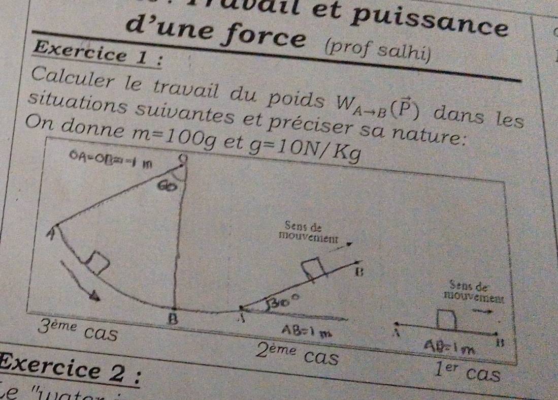 Tuvail et puissance 
d’une force (prof salhi) 
Exercice 1 : 
Calculer le travail du poids W_Ato B(vector P) dans les 
situations suivantes et préciser sa nature: 
On donne m=100g et g=10N/Kg
OA=OB=1m
Sens de 
mouvement 
B 
Sens de 
nouvement 
B
3^(eme) cas
2^(eme) cas 
Exercice 2 : 1^(er)cas