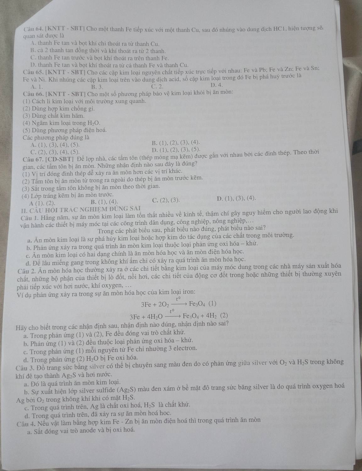 [KNTT - SBT] Cho một thanh Fe tiếp xúc với một thanh Cu, sau đó nhúng vào dung dịch HC1, hiện tượng sẽ
quan sát được là
A. thanh Fe tan và bọt khí chi thoát ra từ thanh Cu.
B. cả 2 thanh tan đồng thời và khí thoát ra từ 2 thanh.
C. thanh Fe tan trước và bọt khí thoát ra trên thanh Fe.
D. thanh Fe tan và bọt khí thoát ra từ cả thanh Fe và thanh Cu.
Câu 65. [KNTT - SBT] Cho các cặp kim loại nguyên chất tiếp xúc trực tiếp với nhau: Fe và Pb; Fe và Zn; Fe và Sn;
Fe và Ni. Khi nhúng các cặp kim loại trên vào dung dịch acid, số cặp kim loại trong đó Fe bị phá huỳ trước là
A. 1. B. 3. C. 2. D. 4.
Câu 66. [KNTT - SBT] Cho một số phương pháp bảo vệ kim loại khỏi bị ãn mòn:
(1) Cách li kim loại với môi trường xung quanh.
(2) Dùng hợp kim chống gi.
(3) Dùng chất kìm hãm.
(4) Ngâm kim loại trong H₂O.
(5) Dùng phương pháp điện hoá.
Các phương pháp đúng là
A. (1), (3), (4), (5). B. (1), (2), (3), (4).
C. (2), (3), (4), (5). D. (1), (2), (3), (5).
Câu 67. [CD-SBT] Để lợp nhà, các tấm tôn (thép mỏng mạ kẽm) được gắn với nhau bởi các đinh thép. Theo thời
gian, các tấm tôn bị ăn mòn. Những nhận định nào sau đây là đúng?
(1) Vị trí đóng đinh thép dễ xảy ra ăn mòn hơn các vị trí khác.
(2) Tầm tôn bị ăn mòn từ trong ra ngoài do thép bị ăn mòn trước kẽm.
(3) Săt trong tầm tôn không bị ăn mòn theo thời gian.
(4) Lớp tráng kẽm bị ăn mòn trước.
A(1).(2). B. (1), (4). C. (2), (3). D. (1), (3), (4).
II. CÂU HỒI TRAC NGHIỆM ĐUNG SAI
Câu 1. Hằng năm, sự ăn mòn kim loại làm tồn thất nhiều về kinh tế, thậm chí gây nguy hiểm cho người lao động khi
hận hành các thiết bị máy móc tại các công trình dân dụng, công nghiệp, nông nghiệp,...
Trong các phát biểu sau, phát biểu nào đúng, phát biểu nào sai?
a. Ăn mòn kim loại là sự phá hủy kim loại hoặc hợp kim do tác dụng của các chất trong môi trường.
b. Phản ứng xảy ra trong quá trình ăn mòn kim loại thuộc loại phản ứng oxi hóa - khứ.
c. Ăn mòn kim loại có hai dạng chính là ăn mòn hóa học và ăn mòn điện hóa học.
d. Để lâu miếng gang trong không khí ẩm chi có xảy ra quá trình ăn mòn hóa học.
Câu 2. Ăn mòn hóa học thường xảy ra ở các chi tiết bằng kim loại của máy móc dung trong các nhà máy sản xuất hóa
chất, những bộ phận của thiết bị lò đốt, nồi hơi, các chi tiết của động cơ đốt trong hoặc những thiết bị thường xuyên
phải tiếp xúc với hơi nước, khí oxygen, ...
Ví dụ phản ứng xảy ra trong sự ăn mòn hóa học của kim loại iron:
3Fe+2O_2xrightarrow t°Fe_3O_4(1)
3Fe+4H_2Oxrightarrow t^0Fe_3O_4+4H_2(2)
Hãy cho biết trong các nhận định sau, nhận định nào đúng, nhận dịnh nào sai?
a. Trong phản ứng (1) và (2), Fe đều đóng vai trò chất khử.
b. Phản ứng (1) và (2) đều thuộc loại phản ứng oxi hóa - khử.
c. Trong phản ứng (1) mỗi nguyên tử Fe chỉ nhường 3 electron.
d. Trong phản ứng (2) H_2O bị Fe oxi hóa.
Câu 3. Đồ trang sức bằng silver có thể bị chuyên sang màu đen do có phản ứng giữa silver với O_2 và H_2S S trong không
khí đê tạo thành Ag₂S và hơi nước.
a. Đó là quá trình ăn mòn kim loại.
b. Sự xuất hiện lớp silver sulfide (Ag₂S) màu den xám ở bề mặt đô trang sức băng silver là do quá trình oxygen hoá
Ag bởi O_2 trong không khí khi có mặt H_2S
c. Trong quá trình trên, Ag là chất oxi hoá, H₂S là chất khử.
d. Trong quá trình trên, đã xảy ra sự ăn mòn hoá hoc.
Câu 4. Nếu vật làm bằng hợp kim Fe - Zn bị ăn mòn điện hoá thì trong quá trình ăn mòn
a. Sắt đóng vai trò anode và bị oxi hoá.