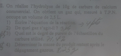 On réalise 1^3 hydrolyse de 10g de carbure de calcium 
commercial. On obtient un gaz qui, mesuré à T.P.N. 
occupe un volume de 2,5 L. 
1 Ecrire 1^1 r équation de la réaction. 
2) De quel gaz s’agit-il ? 
3) Quel est le degré de pureté de  1/2  * échantillon du 
carbure utilisé. 
4) Déterminer la masse du produit restant après le 
dégagement gazeux.