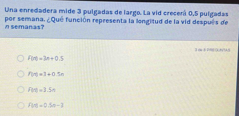 Una enredadera mide 3 pulgadas de largo. La vid crecerá 0,5 pulgadas
por semana. ¿Qué función representa la longitud de la vid después de
n semanas?
3 de 8 PREGUNTAS
F(n)=3n+0.5
F(n)=3+0.5n
F(n)=3.5n
F(n)=0.5n-3