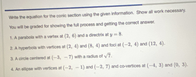 Write the equation for the conic section using the given information. Show all work necessary. 
You will be graded for showing the full process and getting the correct answer. 
1. A parabola with a vertex at (2,6) and a directrix at y=8. 
2. A hyperbola with vertices at (2,4) and (8,4) and foci at (-2,4) and (12,4). 
3. A circle centered at (-3,-7) with a radius of sqrt(7). 
4. An ellipse with vertices at (-2,-1) and (-2,7) and co-vertices at (-4,3) and (0,3).