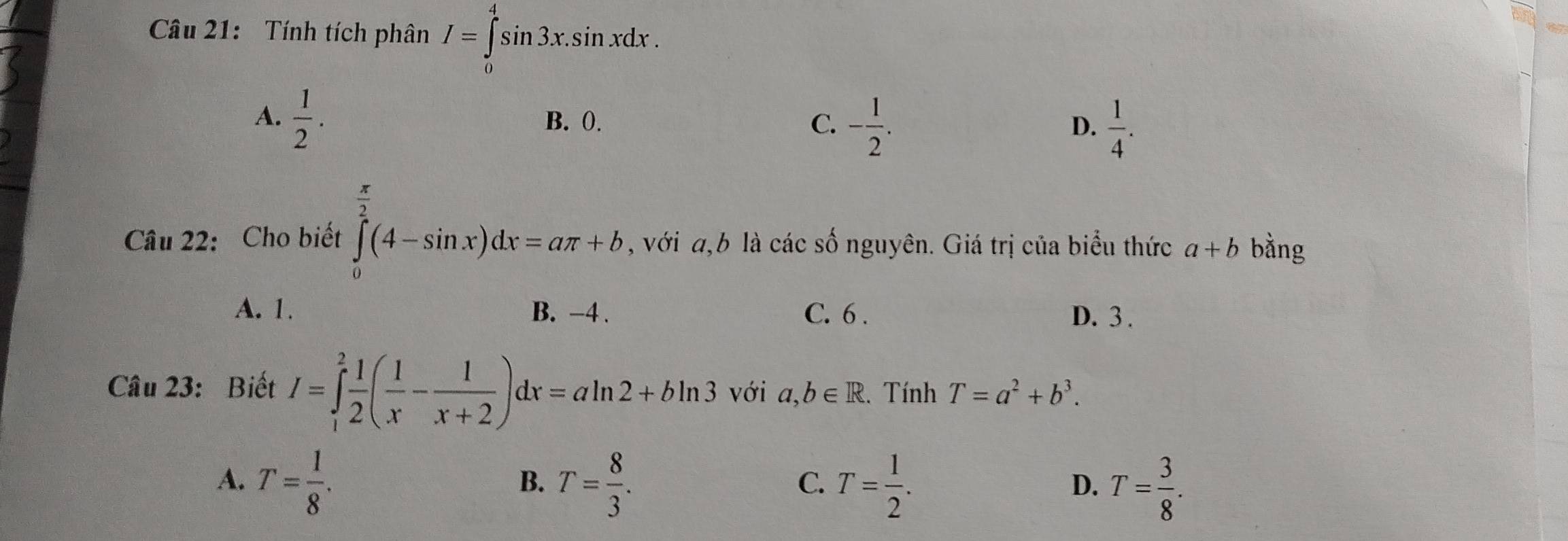 Tính tích phân I=∈tlimits _0^(4sin 3x.sin xdx.
A. frac 1)2. B. 0. C. - 1/2 .  1/4 . 
D.
Câu 22: Cho biết ∈tlimits _0^((frac π)2)(4-sin x)dx=aπ +b, , với a, b là các số nguyên. Giá trị của biểu thức a+b bằng
A. 1. B. −4. C. 6. D. 3.
Câu 23: Biết I=∈tlimits _1^(2frac 1)2( 1/x - 1/x+2 )dx=aln 2+bln 3 với a, b∈ R.Tính T=a^2+b^3.
A. T= 1/8 . T= 8/3 . T= 1/2 . T= 3/8 . 
B.
C.
D.