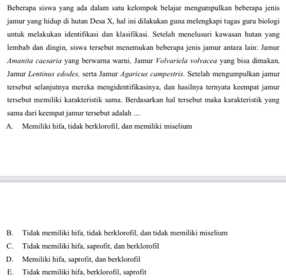 Beberapa siswa yang ada dalam satu kelompok belajar mengumpulkan beberapa jenis
jamur yang hidup di hutan Desa X, hal ini dilakukan guna melengkapi tugas guru biologi
untuk melakukan identifikasi dan klasifikasi. Setelah menelusuri kawasan hutan yang
lembab dan dingin, siswa tersebut menemukan beberapa jenis jamur antara lain: Jamur
Amanita caesaria yang berwarna warni, Jamur Volvariela volvacea yang bisa dimakan,
Jamur Lentinus edodes, serta Jamur Agaricus campestris. Setelah mengumpulkan jamur
tersebut selanjutnya mereka mengidentifikasinya, dan hasilnya ternyata keempat jamur
tersebut memiliki karakteristik sama. Berdasarkan hal tersebut maka karakteristik yang
sama dari keempat jamur tersebut adalah ....
A. Memiliki hifa, tidak berklorofil, dan memiliki miselium
B. Tidak memiliki hifa, tidak berklorofil, dan tidak memiliki miselium
C. Tidak memiliki hifa, saprofit, dan berklorofil
D. Memiliki hifa, saprofit, dan berklorofil
E. Tidak memiliki hifa, berklorofil, saprofit