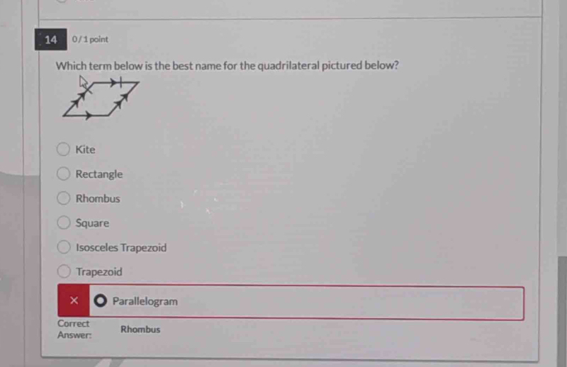 14 0 / 1 point
Which term below is the best name for the quadrilateral pictured below?
Kite
Rectangle
Rhombus
Square
Isosceles Trapezoid
Trapezoid
× Parallelogram
Correct
Answer: Rhombus