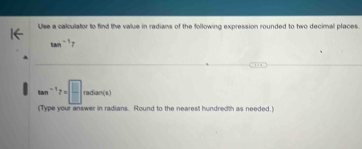 Use a calculator to find the value in radians of the following expression rounded to two decimal places.
tan^(-1)7
tan^(-1)7=□ radian(s)
(Type your answer in radians. Round to the nearest hundredth as needed.)