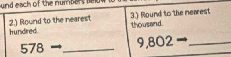 und each of the numbers below 
2.) Round to the nearest 3.) Round to the nearest 
hundred. thousand.
578 _ 9,802 _