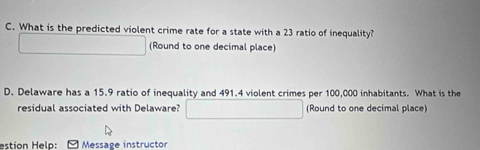 What is the predicted violent crime rate for a state with a 23 ratio of inequality? 
(Round to one decimal place) 
D. Delaware has a 15.9 ratio of inequality and 491.4 violent crimes per 100,000 inhabitants. What is the 
residual associated with Delaware? (Round to one decimal place) 
estion Help: Message instructor