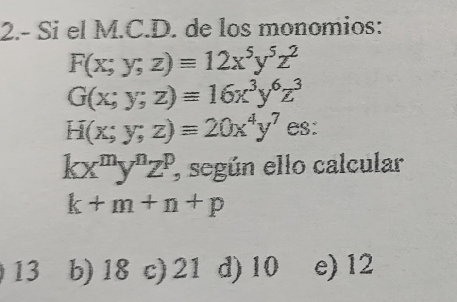 2.- Si el M.C.D. de los monomios:
F(x;y;z)equiv 12x^5y^5z^2
G(x;y;z)equiv 16x^3y^6z^3
H(x;y;z)equiv 20x^4y^7 es:
kx^my^nz^p, ', según ello calcular
k+m+n+p
13 b) 18 c) 21 d) 10 e) 12